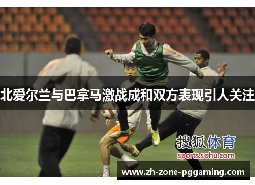 北爱尔兰与巴拿马激战成和双方表现引人关注