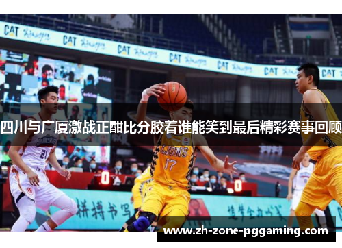 四川与广厦激战正酣比分胶着谁能笑到最后精彩赛事回顾